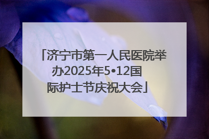 济宁市第一人民医院举办2025年5•12国际护士节庆祝大会