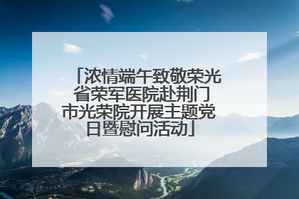 浓情端午致敬荣光 省荣军医院赴荆门市光荣院开展主题党日暨慰问活动