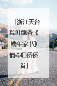 浙江天台粽叶飘香《端午家书》情牵归侨侨眷