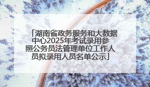 湖南省政务服务和大数据中心2025年考试录用参照公务员法管理单位工作人员拟录用人员名单公示