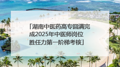 湖南中医药高专圆满完成2025年中医师岗位胜任力第一阶梯考核