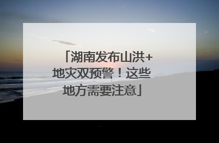 湖南发布山洪+地灾双预警！这些地方需要注意