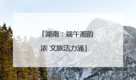 湖南：端午湘韵浓 文旅活力涌
