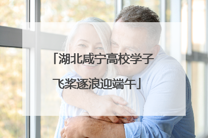 湖北咸宁高校学子飞桨逐浪迎端午