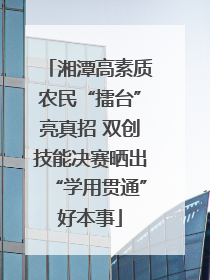 湘潭高素质农民“擂台”亮真招 双创技能决赛晒出“学用贯通”好本事