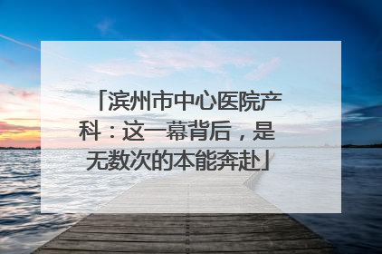 滨州市中心医院产科：这一幕背后，是无数次的本能奔赴