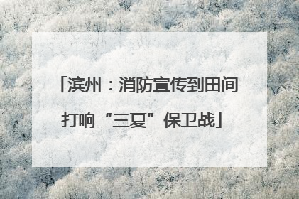 滨州：消防宣传到田间 打响“三夏”保卫战