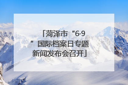 菏泽市“6·9”国际档案日专题新闻发布会召开