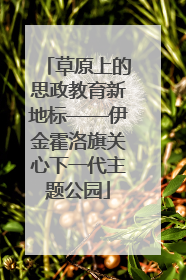 草原上的思政教育新地标——伊金霍洛旗关心下一代主题公园