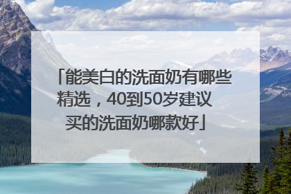能美白的洗面奶有哪些精选，40到50岁建议买的洗面奶哪款好