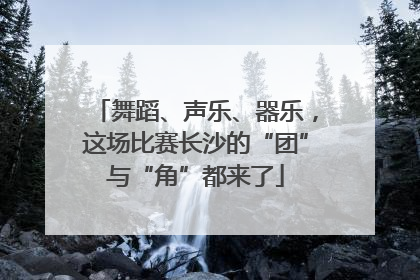 舞蹈、声乐、器乐，这场比赛长沙的“团”与“角”都来了