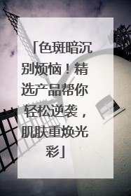 色斑暗沉别烦恼！精选产品帮你轻松逆袭，肌肤重焕光彩