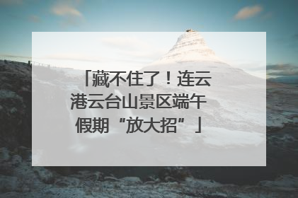 藏不住了！连云港云台山景区端午假期“放大招”
