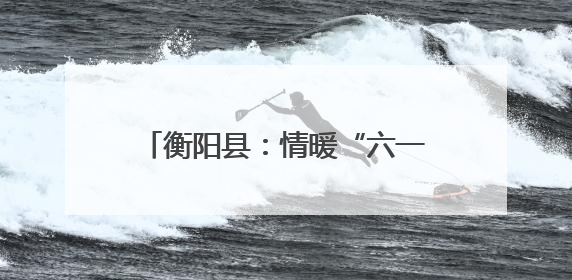 衡阳县：情暖“六一”爱润乡村 这场助学活动为儿童成长添彩