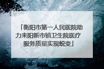 衡阳市第一人民医院助力耒阳新市镇卫生院医疗服务质量实现蜕变