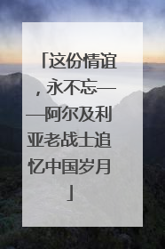 这份情谊，永不忘——阿尔及利亚老战士追忆中国岁月