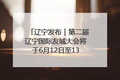 辽宁发布｜第二届辽宁国际友城大会将于6月12日至13日在沈阳举办