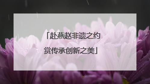 赴燕赵非遗之约 赏传承创新之美