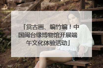 赏古画、编竹编！中国闽台缘博物馆开展端午文化体验活动