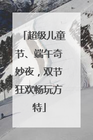 超级儿童节、端午奇妙夜，双节狂欢畅玩方特