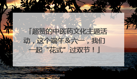 超赞的中医药文化主题活动，这个端午＆六一，我们一起“花式”过双节！