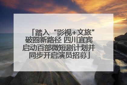 踏入“影视+文旅”破圈新路径 四川宜宾启动百部微短剧计划并同步开启演员招募