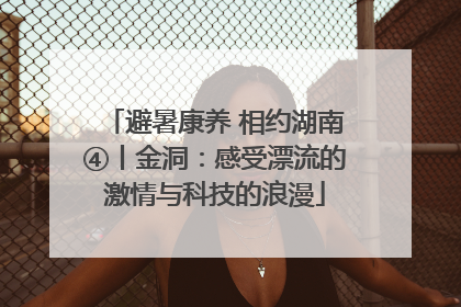 避暑康养 相约湖南④丨金洞：感受漂流的激情与科技的浪漫
