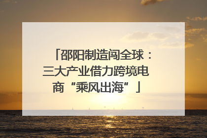 邵阳制造闯全球：三大产业借力跨境电商“乘风出海”