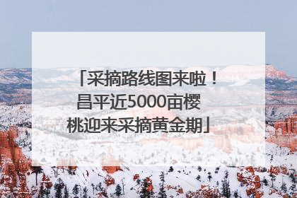 采摘路线图来啦！昌平近5000亩樱桃迎来采摘黄金期