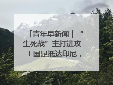 青年早新闻｜“生死战”主打进攻！国足抵达印尼，主教练发声