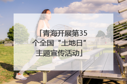 青海开展第35个全国“土地日”主题宣传活动