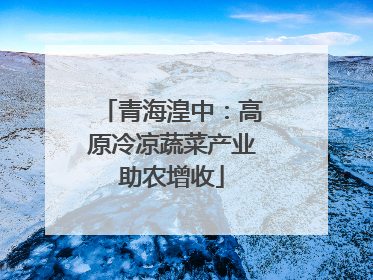 青海湟中：高原冷凉蔬菜产业助农增收