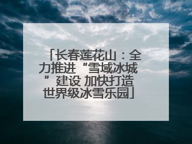 长春莲花山：全力推进“雪域冰城”建设 加快打造世界级冰雪乐园