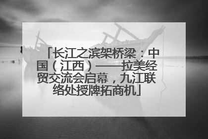 长江之滨架桥梁：中国（江西）——拉美经贸交流会启幕，九江联络处授牌拓商机