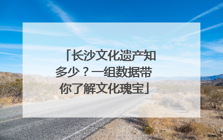 长沙文化遗产知多少？一组数据带你了解文化瑰宝