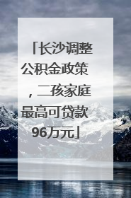 长沙调整公积金政策，二孩家庭最高可贷款96万元