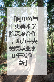 阿里鱼与中央美术学院深度合作，助力中央美院毕业季IP开发创新