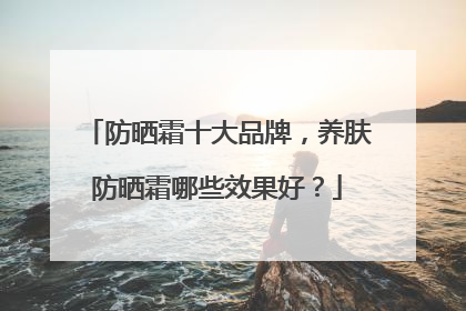 防晒霜十大品牌，养肤防晒霜哪些效果好？