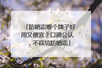 防晒霜哪个牌子好用又便宜？口碑公认，不踩坑防晒霜