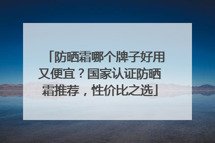 防晒霜哪个牌子好用又便宜？国家认证防晒霜推荐，性价比之选