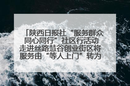 陕西日报社“服务群众 同心同行”社区行活动走进丝路慧谷创业街区将服务由“等人上门”转为“主动下沉”
