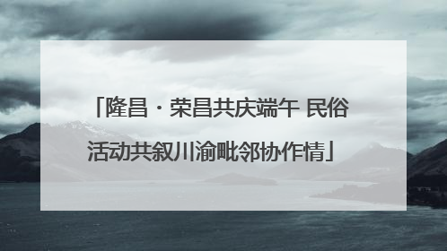 隆昌・荣昌共庆端午 民俗活动共叙川渝毗邻协作情