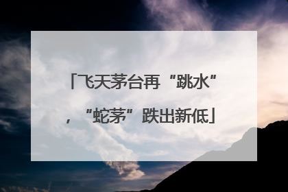 飞天茅台再“跳水”，“蛇茅”跌出新低
