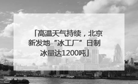高温天气持续，北京新发地“冰工厂”日制冰量达1200吨