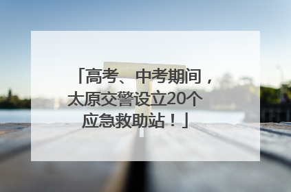 高考、中考期间，太原交警设立20个应急救助站！