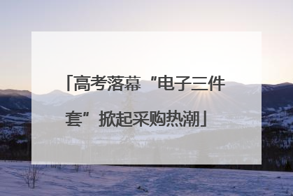 高考落幕“电子三件套”掀起采购热潮
