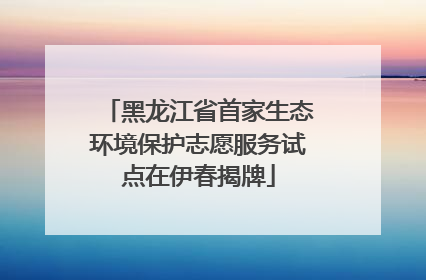 黑龙江省首家生态环境保护志愿服务试点在伊春揭牌
