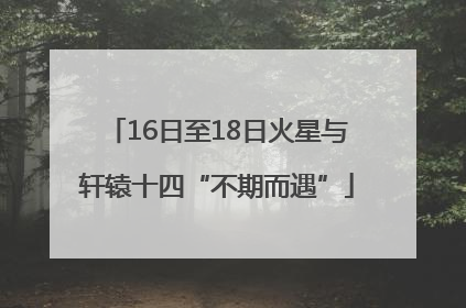 16日至18日火星与轩辕十四“不期而遇”