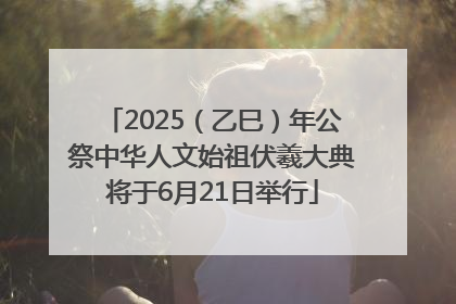2025（乙巳）年公祭中华人文始祖伏羲大典将于6月21日举行