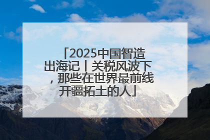 2025中国智造出海记丨关税风波下，那些在世界最前线开疆拓土的人
